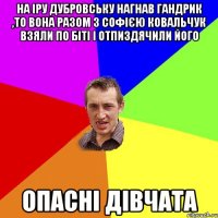 На Іру Дубровську нагнав Гандрик ,то вона разом з Софією Ковальчук взяли по біті і отпиздячили його ОПАСНІ ДІВЧАТА