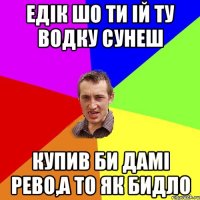 Едік шо ти ій ту водку сунеш Купив би дамі рево,а то як бидло