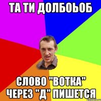 та ти долбоьоб слово "вотка" через "д" пишется