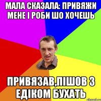 Мала сказала: Привяжи мене і роби шо хочешь Привязав,пішов з Едіком бухать