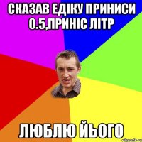 сказав едіку приниси 0.5,приніс літр люблю йього