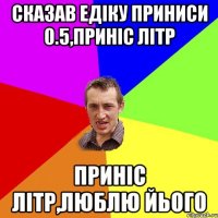 сказав едіку приниси 0.5,приніс літр приніс літр,люблю йього