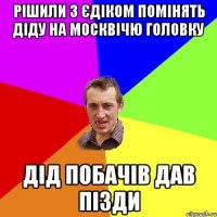 рішили з єдіком помінять діду на москвічю головку Дід побачів дав пізди