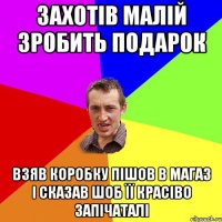 Захотів малій зробить подарок взяв коробку пішов в магаз і сказав шоб її красіво запічаталі