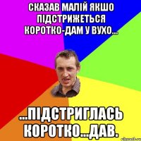 сказав малій якшо підстрижеться коротко-дам у вухо... ...підстриглась коротко...ДАВ.