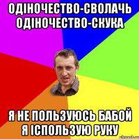 Одіночество-сволачь одіночество-скука я не пользуюсь бабой я іспользую руку