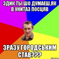 Эдик ты шо думаеш,як в унитаз посцяв зразу городським став???