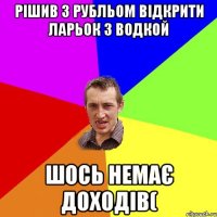 Рішив з РУБЛЬОМ ВІДКРИТИ ЛАРЬОК З ВОДКОЙ ШОСЬ НЕМАЄ ДОХОДІВ(