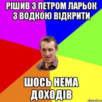 рішив з петром ларьок з водкою відкрити шось нема доходів