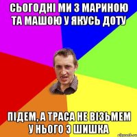 Сьогоднi ми з мариною та машою у якусь доту пiдем, а траса не вiзьмем у нього э шишка