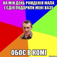 На мій день рожденія мала і Єдік подарили мені вазу Обоє в комі