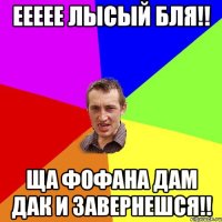 Еееее лысый бля!! ща фофана дам дак и завернешся!!