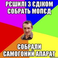 рєшилі з єдіком собрать мопєд собрали самогоний апарат