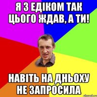 Я з Едіком так цього ждав, а ти! Навіть на Дньоху не запросила