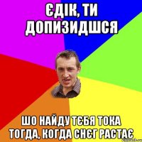 єдік, ти допизидшся шо найду тєбя тока тогда, когда снєг растає