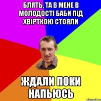 Блять, та в мене в молодості баби під хвірткою стояли Ждали поки напьюсь