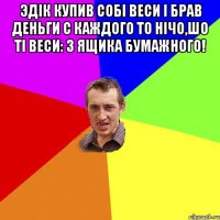 Эдік купив собі веси і брав деньги с каждого то нічо,шо ті веси: З ящика бумажного! 