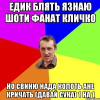 едик блять Язнаю шоти фанат кличко но свиню нада колоть ане кричать (давай сука) 1 на 1