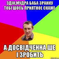 Эдік,мудра баба зранку тобі шось приятное скаже а досвідченна ше і зробить