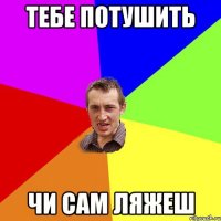 тебе потушить чи сам ляжеш