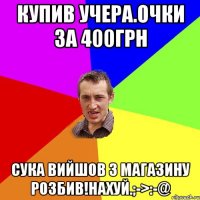 Купив учера.очки за 400грн Сука вийшов з магазину розбив!нахуй.;->:-@