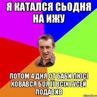 Я катался сьодня на ИЖу потом 4 дня от баби Люсі ховався боя її всіх Гусей подавив