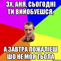 ЭХ, АНЯ, СЬОГОДНІ ТИ ВИЙОБУЕШСЯ, А ЗАВТРА ПОЖАЛІЕШ ШО НЕ МОЯ ТЬОЛА