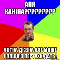 АНЯ КАНІНА????????? ЧОТКА ДЄВКА АЛЕ МОЖЕ І ЛЯЩА З ВЕРТУХИ ДАТЬ!