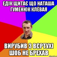 Едік щитає що Наташа Гуменюк клёвая вирубив з вєртухі шоб не брехав