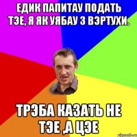 Едик папитау подать тэе, я як уябау з вэртухи. Трэба казать не Тэе ,а Цэе