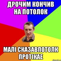 ДРОЧИМ КОНЧИВ НА ПОТОЛОК МАЛІ СКАЗАВПОТОЛК ПРОТІКАЕ