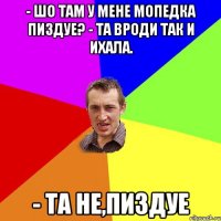 - Шо там у мене мопедка пиздуе? - та вроди так и ихала. - Та не,пиздуе