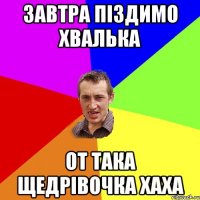 Завтра піздимо Хвалька от така щедрівочка хаха