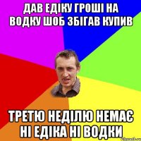 Дав Едіку гроші на водку шоб збігав купив Третю неділю немає ні Едіка ні водки