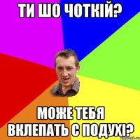 ТИ ШО ЧОТКІЙ? МОЖЕ ТЕБЯ ВКЛЕПАТЬ С ПОДУХІ?