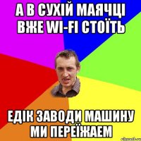 А в Сухій Маячці вже WI-Fi стоїть Едік заводи машину ми переїжаем