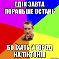 едік завта пораньше встань бо їхать у город на тіктонік