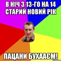 в ніч з 13-го на 14 старий новий рік пацани бухааєм!