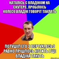 Каталісь с Владіком на скутерє, пробілось колесо,Владік говоріт таклать Потушіл его з вєртухі,всьо равно прішлось котить і ще Владіка тянуть