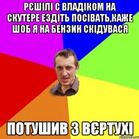 Рєшілі с Владіком на скутере ездіть посівать,каже шоб я на бензин скідувася Потушив з вєртухі