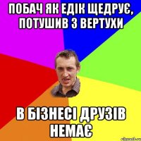 Побач як Едік щедрує, потушив з вертухи В бізнесі друзів немає