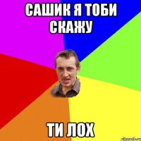 Сашик я тоби скажу Ти лох