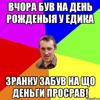 Вчора був на день рожденыя у Едика Зранку забув на що деньги просрав!