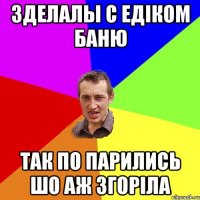 3делалы с Едіком баню так по парились шо аж згоріла