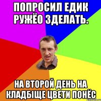 попросил Едик ружёо зделать. на второй день на кладбіще цвети понёс