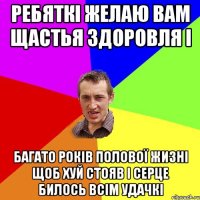 РЕБЯТКІ ЖЕЛАЮ ВАМ ЩАСТЬЯ ЗДОРОВЛЯ І БАГАТО РОКІВ ПОЛОВОЇ ЖИЗНІ ЩОБ ХУЙ СТОЯВ І СЕРЦЕ БИЛОСЬ ВСІМ УДАЧКІ