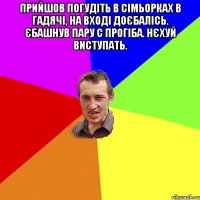 прийшов погудіть в сімьорках в Гадячі, на вході доєбалісь. єбашнув пару с прогіба. нєхуй виступать. 