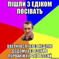 Пішли з Едіком посівать Ввернувся через неділю додому без Едіка в порваній курткі і босий