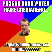 розбив окно,учітел каже спеціально... ...одногрупник улибається пііііііідааааааар