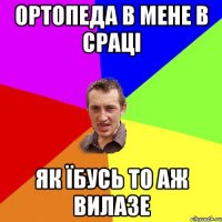 ортопеда в мене в сраці як їбусь то аж вилазе